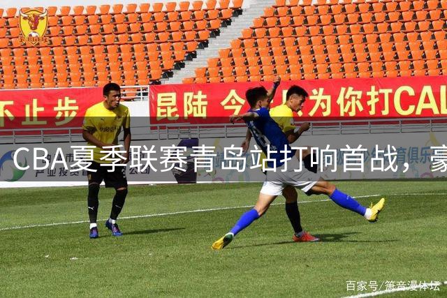 CBA夏季联赛青岛站打响首战，豪强对阵新援亮相